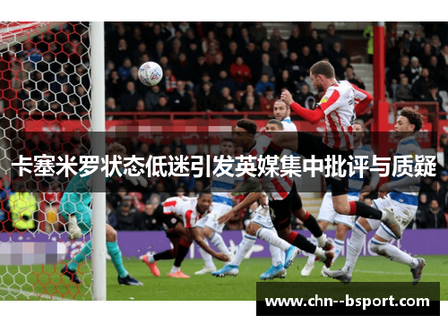 卡塞米罗状态低迷引发英媒集中批评与质疑