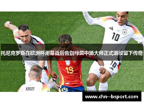 托尼克罗斯在欧洲杯谢幕战后告别绿茵中场大师正式退役留下传奇 托尼克罗斯在欧洲杯谢幕战后告别绿茵中场大师正式退役留下传奇